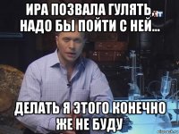 ира позвала гулять, надо бы пойти с ней... делать я этого конечно же не буду