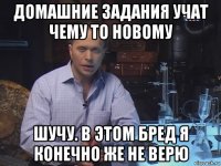 домашние задания учат чему то новому шучу. в этом бред я конечно же не верю