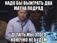 надо бы выиграть два матча подряд делать мы этого конечно не будем