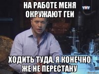 на работе меня окружают геи ходить туда, я конечно же не перестану