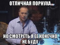 отличная порнуха но смотреть я ее конечно не буду