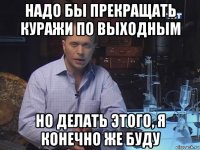 надо бы прекращать куражи по выходным но делать этого, я конечно же буду