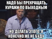 надо бы прекращать куражи по выходным но делать этого, я конечно же не буду