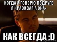 когда я говорю подруге я красивая а она- как всегда :d