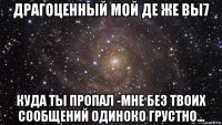 драгоценный мой де же вы7 куда ты пропал -мне без твоих сообщений одиноко грустно...