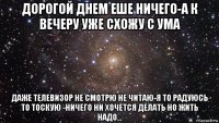 дорогой днем еше ничего-а к вечеру уже схожу с ума даже телевизор не смотрю не читаю-я то радуюсь то тоскую -ничего ни хочется делать но жить надо...