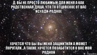 д. вы не просто любимый для меня а как родственная душа. что то отцовское от вас исходи-родное хочется что бы вы меня защиитили а может поругали...а также хочется позаботится о вас мой родной