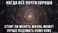 когда все почти хорошо стоит ли менять жизнь-может лучше подумать кому хуже