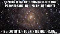 дорогой я вас оттолкнула чем то или разочеовала- почему вы не пишите вы хотите чтоби я помолчала...