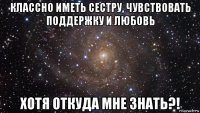 классно иметь сестру, чувствовать поддержку и любовь хотя откуда мне знать?!