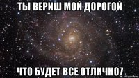 ты вериш мой дорогой что будет все отлично7