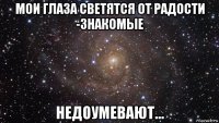 мои глаза светятся от радости -знакомые недоумевают...