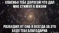 спасибо тебе дорогой что дал мне стимул к жизни разбудил от сна-я всегда за это буду тебе благодарна