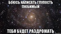 боюсь написать глупость любимый тебя будет раздрожать