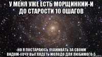 у меня уже есть морщинкии-и до старости 10 0шагов -но я постараюсь ухаживать за своим видом-хочу выглядеть молодо для любимого-5