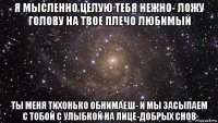 я мысленно целую тебя нежно- ложу голову на твое плечо любимый ты меня тихонько обнимаеш- и мы засыпаем с тобой с улыбкой на лице-добрых снов