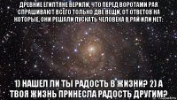 древние египтяне верили, что перед воротами рая спрашивают всего только две вещи, от ответов на которые, они решали пускать человека в рай или нет: 1) нашел ли ты радость в жизни? 2) а твоя жизнь принесла радость другим?