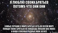 я люблю своих братьев потому-что они они самые лучшие в мире братья хоть во всём мире поищи таких братьев не найдёшь люблю вас макс и вова спасибо родные мои за всё