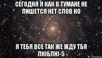 сегодня я как в тумане не пишется нет слов но я тебя все так же жду тбя люблю-5