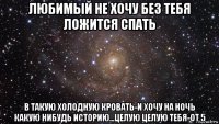 любимый не хочу без тебя ложится спать в такую холодную кровать-и хочу на ночь какую нибудь историю...целую целую тебя-от 5