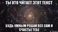 ты кто читает этот текст будь умным решай все сам и счастье тебе