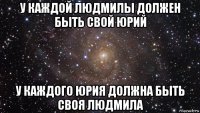 у каждой людмилы должен быть свой юрий у каждого юрия должна быть своя людмила