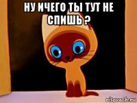 ну ичего ты тут не спишь ? 