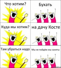 Что хотим? Бухать Куда мы хотим? на дачу Косте Там убраться надо Мы не пойдём мы заняты