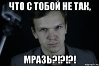 что с тобой не так, мразь?!?!?!