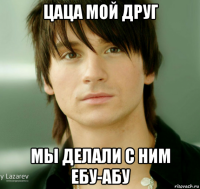 цаца мой друг мы делали с ним ебу-абу