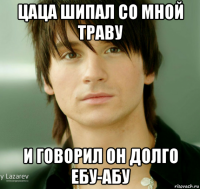 цаца шипал со мной траву и говорил он долго ебу-абу