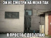 эй,не смотри на меня так я просто сдес зтаю