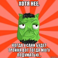 хотя нее. когда у сани будет тройня.вот тогда могу подуматью...