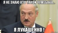 я не знаю кто такой чужебака... я лукашенко !