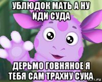 ублюдок мать а ну иди суда дерьмо говняное я тебя сам трахну сука