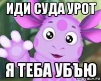 иди суда урот я теба убъю