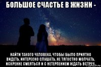 большое счастье в жизни - найти такого человека, чтобы было приятно видеть, интересно слушать, не тягостно молчать, искренне смеяться и с нетерпением ждать встреч.