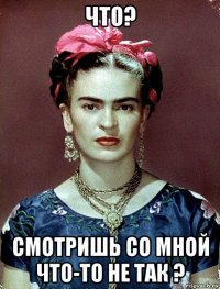 что? смотришь со мной что-то не так ?