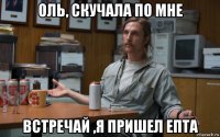 оль, скучала по мне встречай ,я пришел епта
