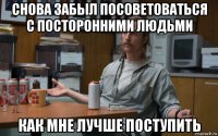 снова забыл посоветоваться с посторонними людьми как мне лучше поступить