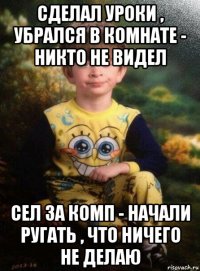 сделал уроки , убрался в комнате - никто не видел сел за комп - начали ругать , что ничего не делаю