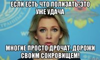 если есть что полизать-это уже удача многие просто дрочат. дорожи своим сокровищем!