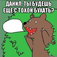 данил, ты будешь еще с тохой бухать? 