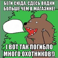 беги сюда, сдесь водки больше чем в магазине! ( вот так погибло много охотников!)