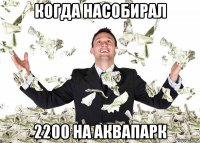 когда насобирал 2200 на аквапарк