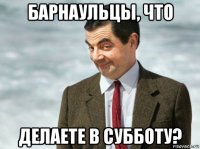 барнаульцы, что делаете в субботу?