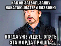 как он заебал..заяву накатаю..матери позвоню когда уже уедет.. опять эта морда пришла