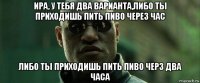 ира, у тебя два варианта,либо ты приходишь пить пиво через час либо ты приходишь пить пиво черз два часа