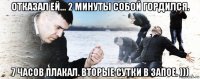 отказал ей... 2 минуты собой гордился. 7 часов плакал. вторые сутки в запое. )))