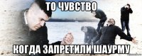 то чувство когда запретили шаурму